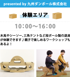 presented by 九州ダンボール株式会社 【体験エリア】 10:00～16:00 木馬やシーソー、三角テントなど段ボール製の遊具が体験できます♪親子で楽しめるワークショップもあるよ！