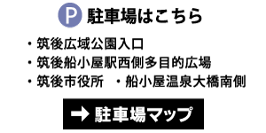 【P 駐車場はこちら】 ・筑後広域公園入口 ・筑後船小屋駅西側多目的広場 ・筑後市役所 ・船小屋温泉大橋南側 →駐車場マップ