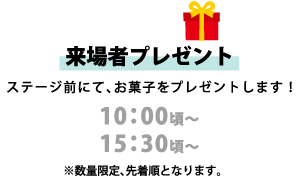 【来場者プレゼント】 ステージ前にて、お菓子をプレゼントします！ 10:00頃～ 15:30頃～ ※数量限定、先着順となります。