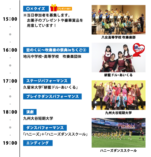 【○×クイズ】〔プレゼントあり〕 ※当日参加者を募集します。 お菓子のプレゼントや豪華賞品を用意しています！ 16:00～ 【恋のくに～吹奏楽の祭典inちくご②】 地元中学校・高等学校 吹奏楽団体 17:00～ 【ステージパフォーマンス】 久留米大学「絣藍ドル・あいくる」 【ブレイクダンスパフォーマンス】 18:00～ 【演劇】 九州大谷短期大学 【ダンスパフォーマンス】 「ハニーズ」＋「ハニーズダンススクール」 19:00 【エンディング】
