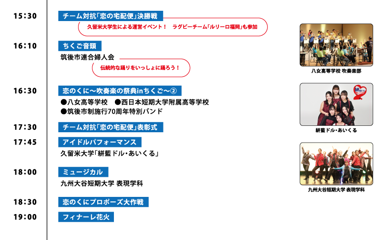 15:30【チーム対抗「恋の宅配便」決勝戦】 久留米大学生による運営イベント！ ラグビーチーム「ルリーロ福岡」も参加 16:10【ちくご音頭】 筑後市連合婦人会 伝統的な踊りをいっしょに踊ろう！ 16:30【恋のくに～吹奏楽の祭典inちくご～②】 ●八女高等学校 ●西日本短期大学付属高等学校 ●筑後市制施行70周年特別バンド 17:30【チーム対抗「恋の宅配便」表彰式】 17:45【アイドルパフォーマンス】 久留米大学「絣藍ドル・あいくる」 18:00【ミュージカル】 九州大谷短期大学 表現学科 18:30【恋のくにプロポーズ大作戦】 19:00【フィナーレ花火】
