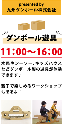 presented by 九州ダンボール株式会社 ダンボール遊具 11:00～16:00 木馬やシーソー、キッズハウスなどダンボール製の遊具が体験できます♪ 親子で楽しめるワークショップもあるよ！