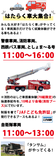 はたらく車大集合！ みんな大好き「はたらく車」がやってくる！車両展示だけでなく試乗体験ができる車もあるよ！ 警察車両、消防車両、西鉄バス車両、としょま～る号 11:00～16:00 ※消防のはしご車搭乗体験（70組限定）の抽選券配布を、10時より会場（消防ブース）にて行います。 制服を着て「JAFこども免許証」が発行できるブースもあるよ！ 自衛隊車両 11:00～13:00 「タンサム」がやってくる！