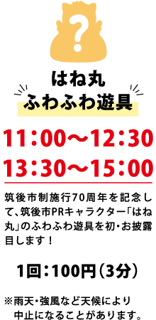 はね丸 ふわふわ遊具 11:00～12:30 13:30～15:00 筑後市制施行70周年を記念して、筑後市PRキャラクター「はね丸」のふわふわ遊具を初・お披露目します！ 1回：100円（3分） ※雨天・強風など天候により中止になることがあります。