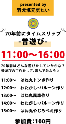 presented by 羽犬塚元気たい 70年前にタイムスリップ -昔遊び- 11:00～16:00 70年前はどんな遊びをしていたかな？ 昔遊びの工作をして、遊んでみよう♪ 11:00～ はね丸トンボ作り 12:00～ わたがし・バルーン作り 13:00～ はね丸風車作り 14:00～ わたがし・バルーン作り 15:00～ はね丸やじろべえ作り 参加費：100円