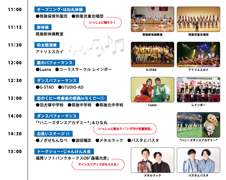 11:00【オープニング・はね丸体操】 ●筑後保育所園児 ●筑後児童合唱団 いっしょに踊ろう！ 11:15【新体操】 筑後新体操教室 11:30【和太鼓演奏】 アトリエスカイ 12:00【歌のパフォーマンス】 ●Luana ●コーラスサークル レインボー 12:30【ダンスパフォーマンス】 ●G-STAD ●STUDIO-AD 13:00【恋のくに～吹奏楽の祭典inちくご～①】 ●羽犬塚中学校 ●筑後中学校 ●筑後北中学校 14:00【ダンスパフォーマンス】 「*ハニーズダンスアカデミー*」&ひな丸 いっしょに歌おう！「いざ行け若鷹軍団」 14:30【お笑いステージ!!】 ●ノボせもんなべ ●波田陽区 ●メタルラック ●パスタとパスタ 15:00【トークショー・じゃんけん大会】 福岡ソフトバンクホークスOB「森福允彦」 サイン入りグッズがもらえる！
