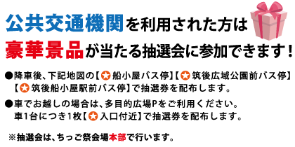 公共交通機関を利用された方は豪華景品が当たる抽選会に参加できます！ ●降車後、下記地図の【★船小屋バス停】【★筑後広域公園前バス停】【★筑後船小屋駅前バス停】で抽選券を配布します。 ●車でお越しの場合は、多目的広場Pをご利用ください。 車1台につき1枚【★入口付近】で抽選券を配布します。 ※抽選会は、ちっご祭会場本部で行います。